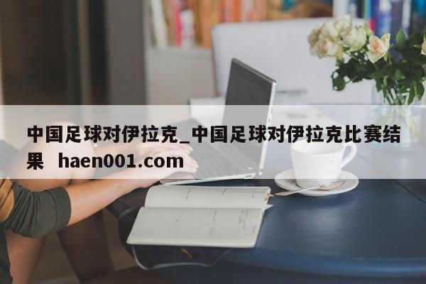 中国足球对伊拉克_中国足球对伊拉克比赛结果  haen001.com