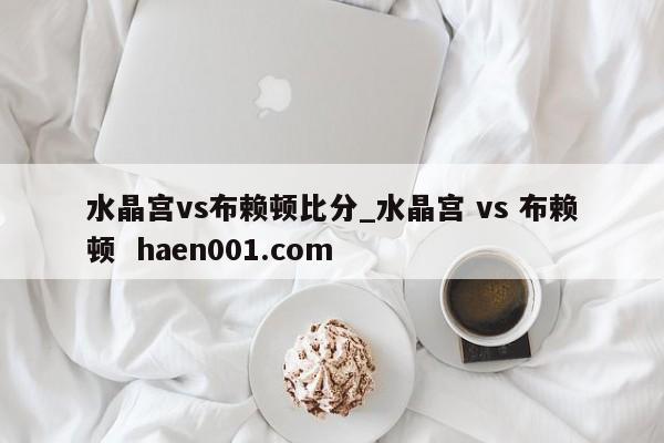 水晶宫vs布赖顿比分_水晶宫 vs 布赖顿  haen001.com
