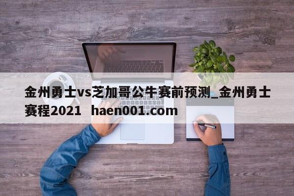 金州勇士vs芝加哥公牛赛前预测_金州勇士赛程2021  haen001.com