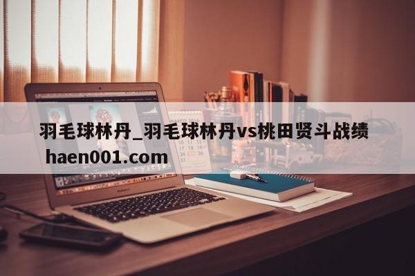 羽毛球林丹_羽毛球林丹vs桃田贤斗战绩  haen001.com