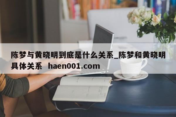 陈梦与黄晓明到底是什么关系_陈梦和黄晓明具体关系  haen001.com