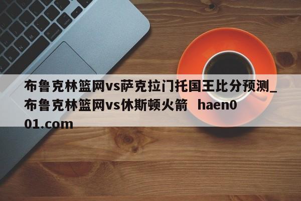 布鲁克林篮网vs萨克拉门托国王比分预测_布鲁克林篮网vs休斯顿火箭 haen001.com
