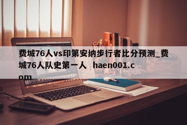 费城76人vs印第安纳步行者比分预测_费城76人队史第一人 haen001.com