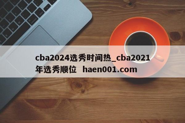 cba2024选秀时间热_cba2021年选秀顺位 haen001.com