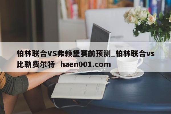 柏林联合VS弗赖堡赛前预测_柏林联合vs比勒费尔特  haen001.com