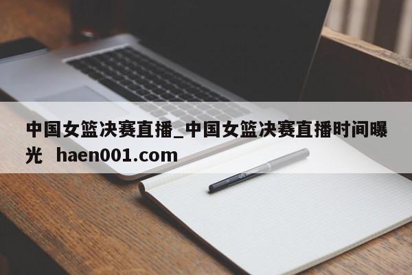 中国女篮决赛直播_中国女篮决赛直播时间曝光 haen001.com