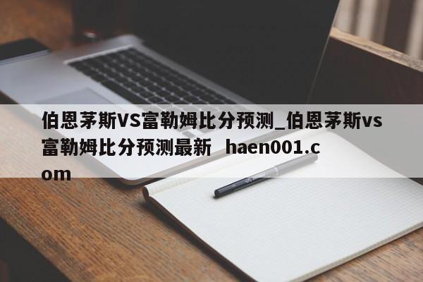 伯恩茅斯VS富勒姆比分预测_伯恩茅斯vs富勒姆比分预测最新  haen001.com