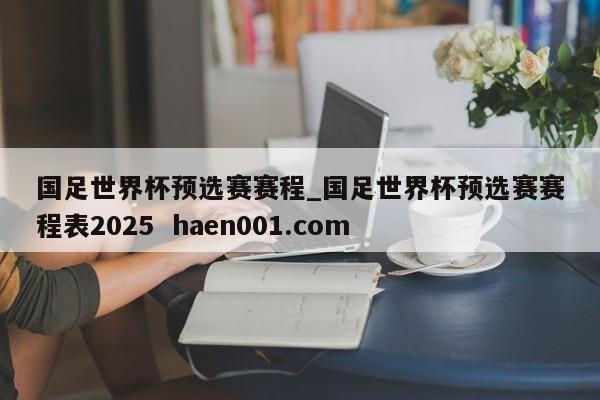 国足世界杯预选赛赛程_国足世界杯预选赛赛程表2025 haen001.com