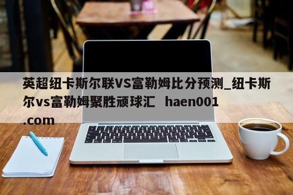 英超纽卡斯尔联VS富勒姆比分预测_纽卡斯尔vs富勒姆聚胜顽球汇 haen001.com