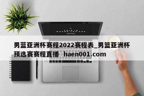 男蓝亚洲杯赛程2022赛程表_男篮亚洲杯预选赛赛程直播 haen001.com