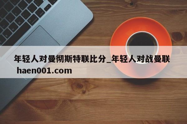 年轻人对曼彻斯特联比分_年轻人对战曼联  haen001.com