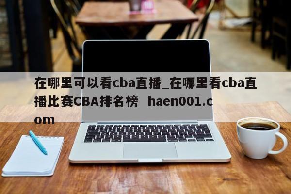 在哪里可以看cba直播_在哪里看cba直播比赛CBA排名榜  haen001.com