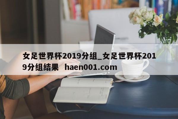 女足世界杯2019分组_女足世界杯2019分组结果  haen001.com