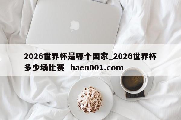 2026世界杯是哪个国家_2026世界杯多少场比赛  haen001.com