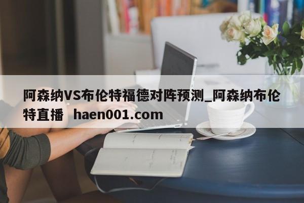 阿森纳VS布伦特福德对阵预测_阿森纳布伦特直播  haen001.com