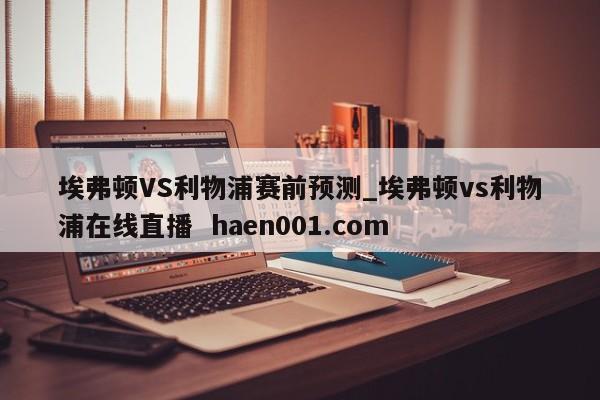 埃弗顿VS利物浦赛前预测_埃弗顿vs利物浦在线直播  haen001.com