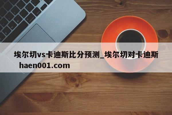 埃尔切vs卡迪斯比分预测_埃尔切对卡迪斯  haen001.com