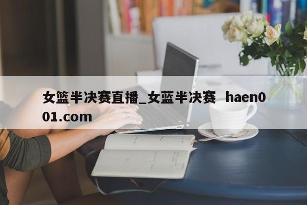 女篮半决赛直播_女蓝半决赛  haen001.com