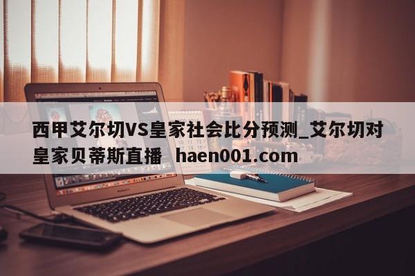 西甲艾尔切VS皇家社会比分预测_艾尔切对皇家贝蒂斯直播 haen001.com